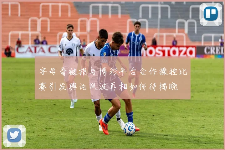 字母哥被指与博彩平台合作操控比赛引发舆论风波真相如何待揭晓