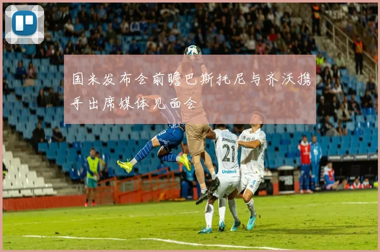 国米发布会前瞻巴斯托尼与齐沃携手出席媒体见面会