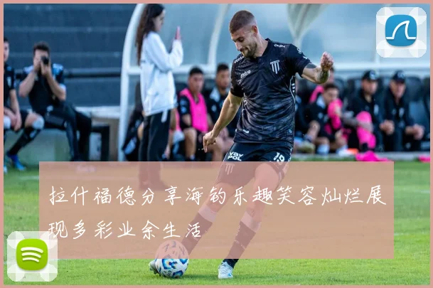 拉什福德分享海钓乐趣笑容灿烂展现多彩业余生活