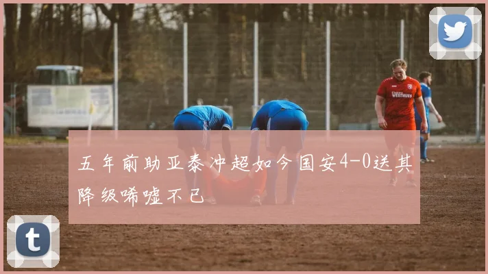 五年前助亚泰冲超如今国安4-0送其降级唏嘘不已