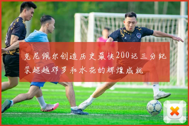 克尼佩尔创造历史最快200记三分纪录超越邓罗和水花的辉煌成就