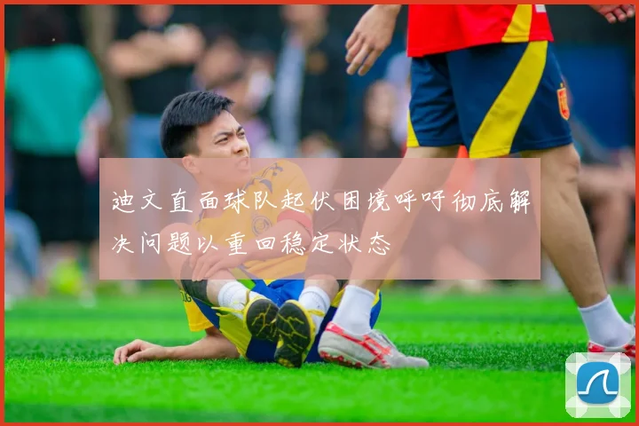 迪文直面球队起伏困境呼吁彻底解决问题以重回稳定状态