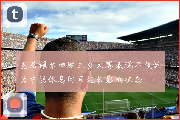 克尼佩尔回顾三分大赛表现不佳认为中场休息时间过长影响状态