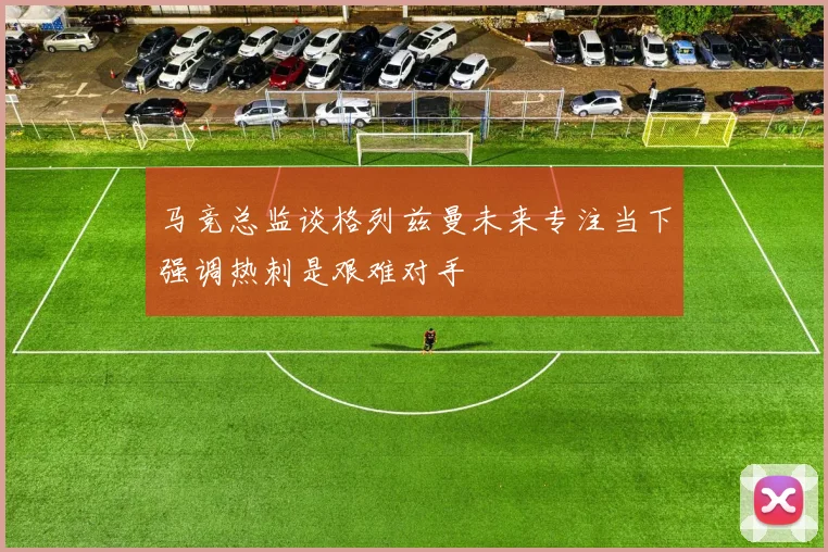 马竞总监谈格列兹曼未来专注当下强调热刺是艰难对手