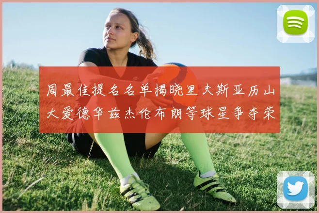 周最佳提名名单揭晓里夫斯亚历山大爱德华兹杰伦布朗等球星争夺荣誉