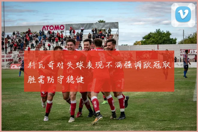 科瓦奇对失球表现不满强调欧冠取胜需防守稳健