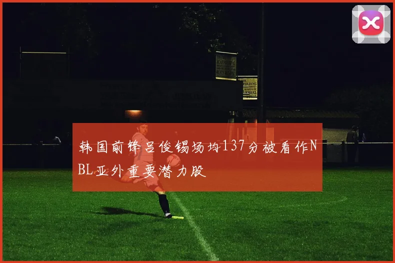韩国前锋吕俊锡场均137分被看作NBL亚外重要潜力股