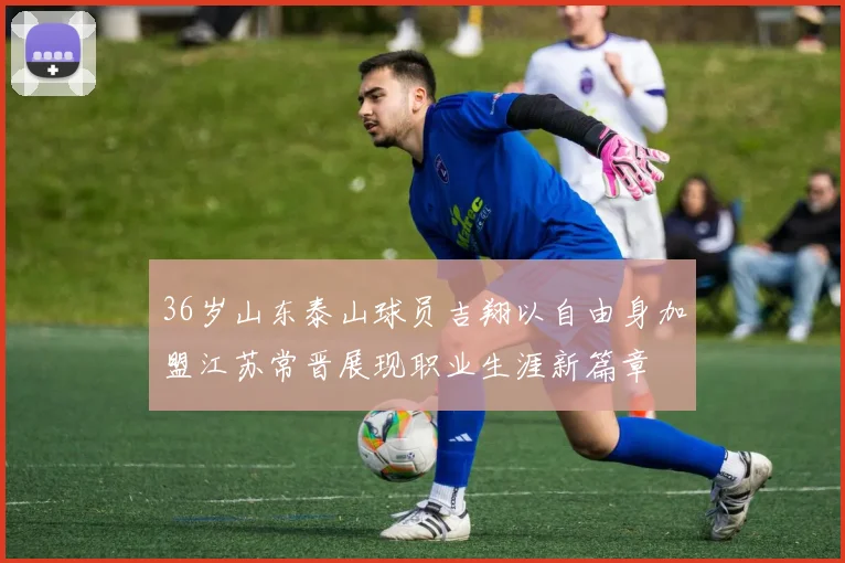 36岁山东泰山球员吉翔以自由身加盟江苏常晋展现职业生涯新篇章