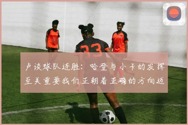 卢谈球队连胜：哈登与小卡的发挥至关重要我们正朝着正确的方向迈进
