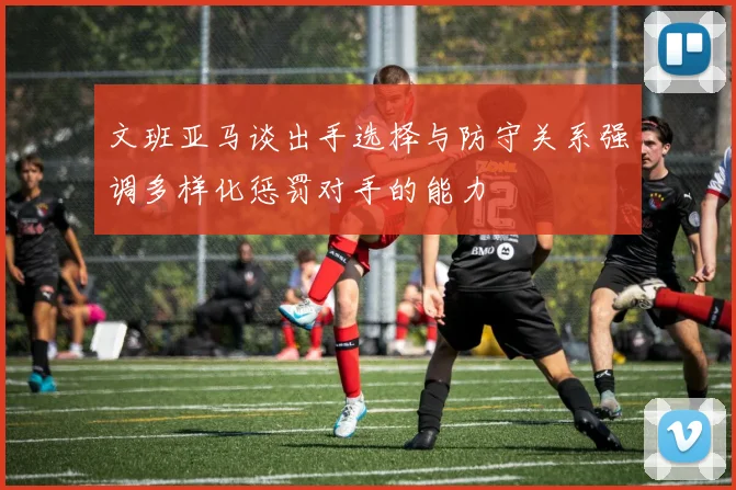 文班亚马谈出手选择与防守关系强调多样化惩罚对手的能力