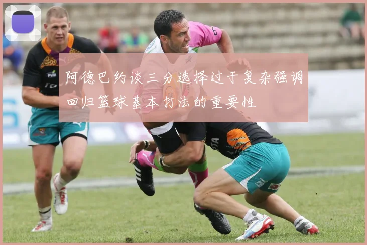 阿德巴约谈三分选择过于复杂强调回归篮球基本打法的重要性