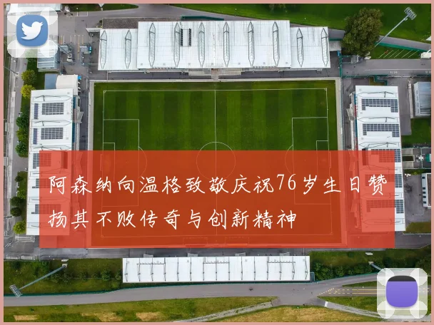 阿森纳向温格致敬庆祝76岁生日赞扬其不败传奇与创新精神
