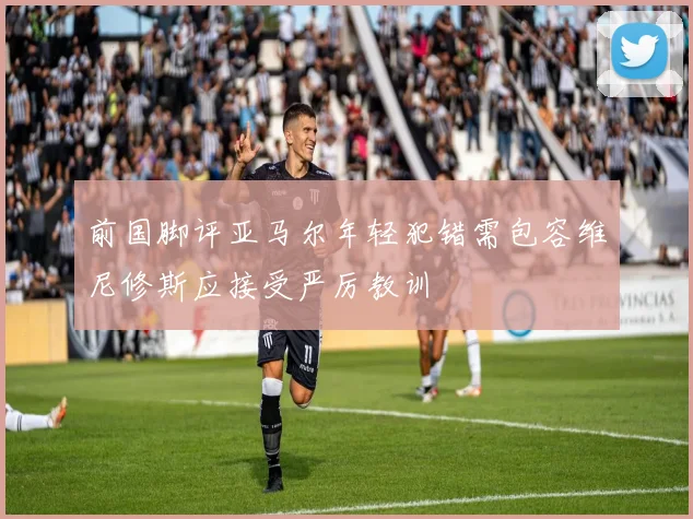 前国脚评亚马尔年轻犯错需包容维尼修斯应接受严厉教训