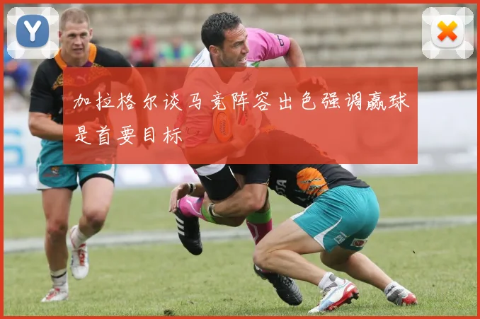 加拉格尔谈马竞阵容出色强调赢球是首要目标