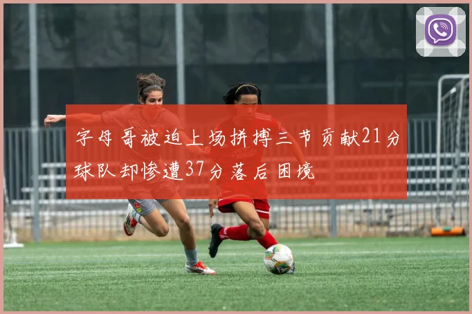 字母哥被迫上场拼搏三节贡献21分球队却惨遭37分落后困境