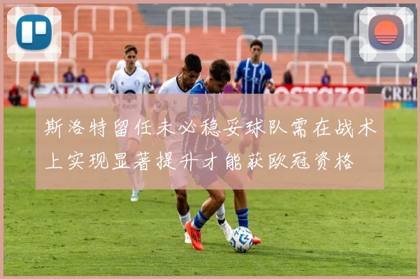 斯洛特留任未必稳妥球队需在战术上实现显著提升才能获欧冠资格