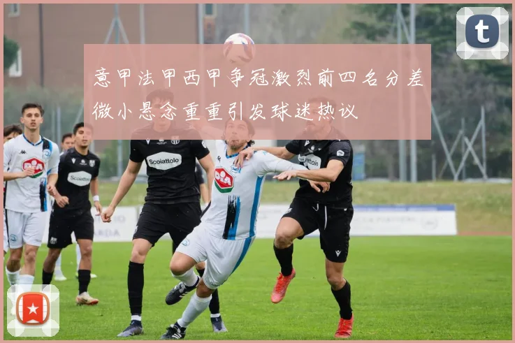 意甲法甲西甲争冠激烈前四名分差微小悬念重重引发球迷热议