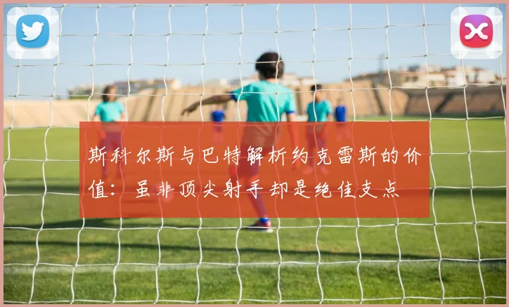 斯科尔斯与巴特解析约克雷斯的价值：虽非顶尖射手却是绝佳支点