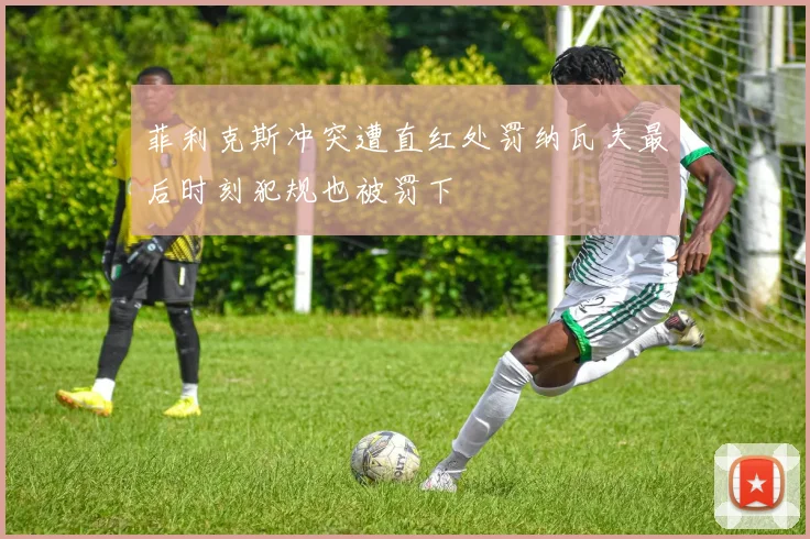 菲利克斯冲突遭直红处罚纳瓦夫最后时刻犯规也被罚下