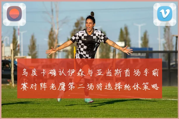 乌度卡确认伊森与亚当斯首场季前赛对阵老鹰第二场将选择轮休策略