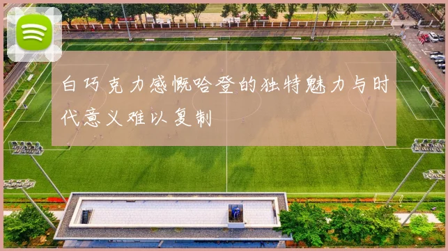 白巧克力感慨哈登的独特魅力与时代意义难以复制