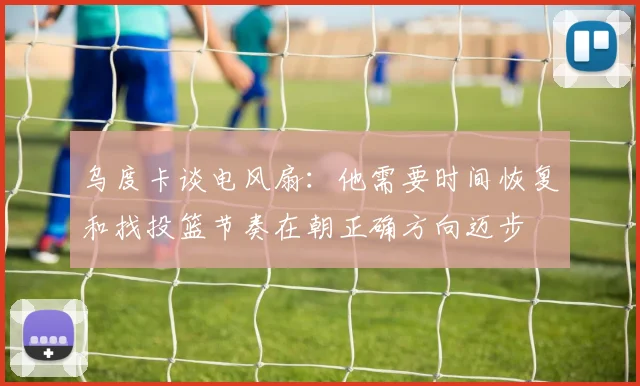 乌度卡谈电风扇：他需要时间恢复和找投篮节奏在朝正确方向迈步