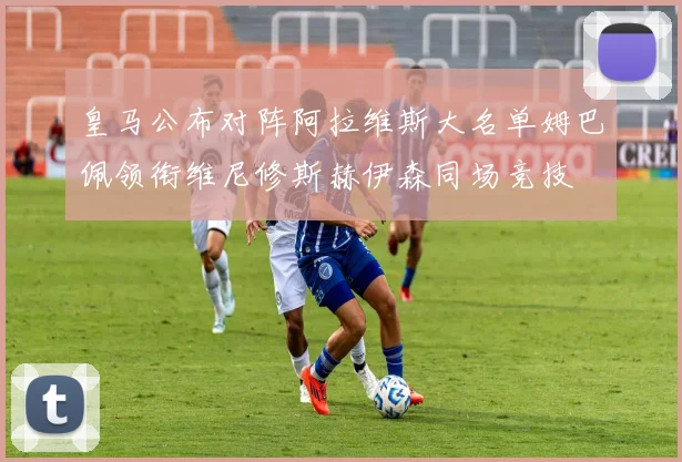 皇马公布对阵阿拉维斯大名单姆巴佩领衔维尼修斯赫伊森同场竞技