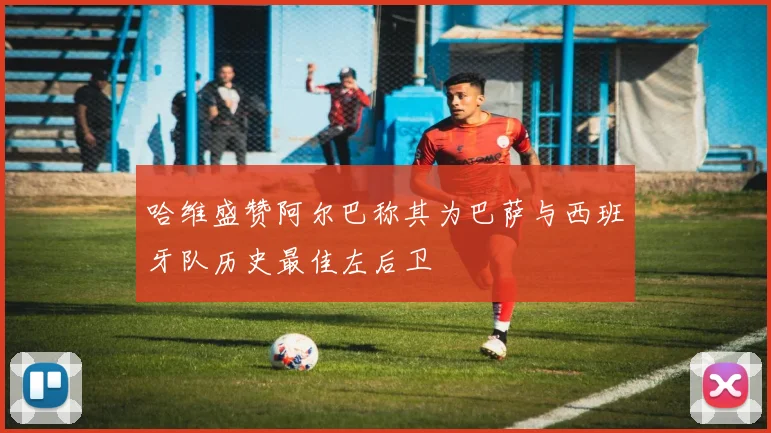 哈维盛赞阿尔巴称其为巴萨与西班牙队历史最佳左后卫