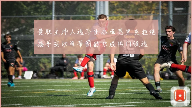 曼联主帅人选浮出水面恩里克拒绝接手安切洛蒂图赫尔成热门候选