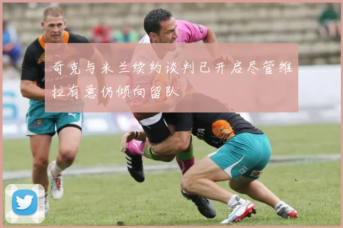 奇克与米兰续约谈判已开启尽管维拉有意仍倾向留队