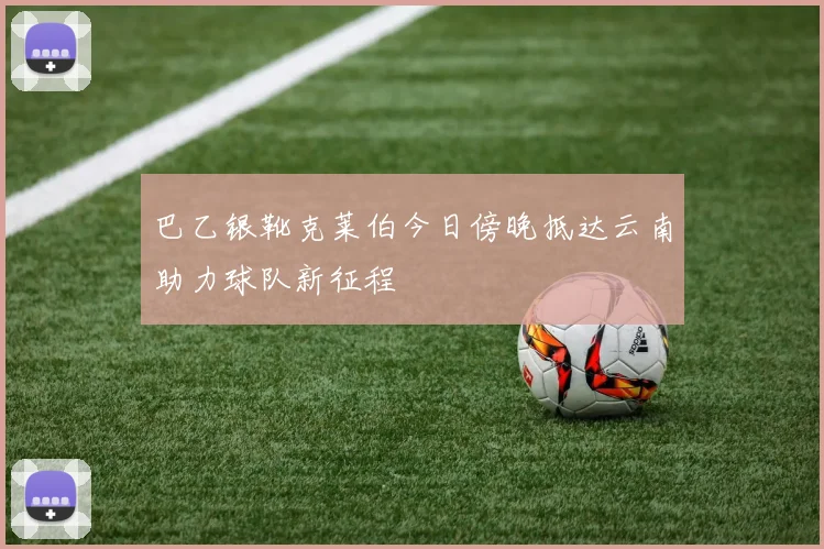 巴乙银靴克莱伯今日傍晚抵达云南助力球队新征程