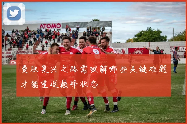 曼联复兴之路需破解哪些关键难题才能重返巅峰状态