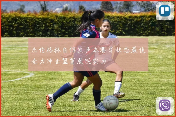 杰伦格林自信发声本赛季状态最佳全力冲击篮筐展现实力