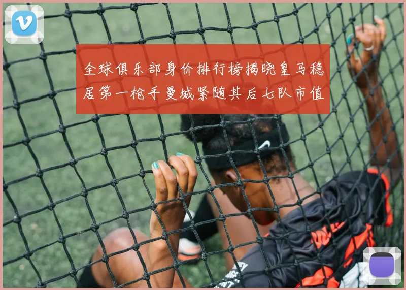 全球俱乐部身价排行榜揭晓皇马稳居第一枪手曼城紧随其后七队市值超十亿