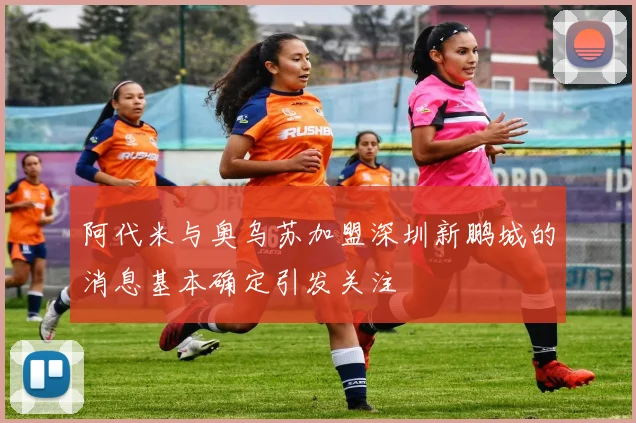 阿代米与奥乌苏加盟深圳新鹏城的消息基本确定引发关注